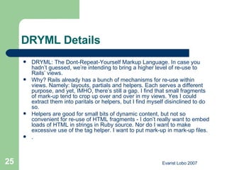 DRYML Details DRYML: The Dont-Repeat-Yourself Markup Language. In case you hadn’t guessed, we’re intending to bring a higher level of re-use to Rails’ views. Why? Rails already has a bunch of mechanisms for re-use within views. Namely: layouts, partials and helpers. Each serves a different purpose, and yet, IMHO, there’s still a gap. I find that small fragments of mark-up tend to crop up over and over in my views. Yes I could extract them into paritals or helpers, but I find myself disinclined to do so. Helpers are good for small bits of dynamic content, but not so convenient for re-use of HTML fragments - I don’t really want to embed loads of HTML in strings in Ruby source. Nor do I want to make excessive use of the tag helper. I want to put mark-up in mark-up files. .  