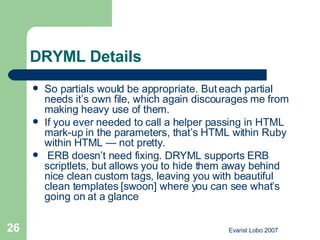 DRYML Details So partials would be appropriate. But each partial needs it’s own file, which again discourages me from making heavy use of them. If you ever needed to call a helper passing in HTML mark-up in the parameters, that’s HTML within Ruby within HTML — not pretty.  ERB doesn’t need fixing. DRYML supports ERB scriptlets, but allows you to hide them away behind nice clean custom tags, leaving you with beautiful clean templates [swoon] where you can see what’s going on at a glance 