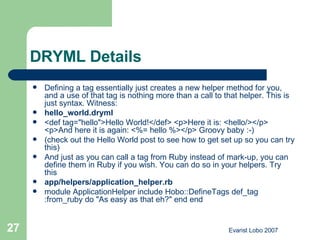 DRYML Details Defining a tag essentially just creates a new helper method for you, and a use of that tag is nothing more than a call to that helper. This is just syntax. Witness: hello_world.dryml <def tag="hello">Hello World!</def> <p>Here it is: <hello/></p> <p>And here it is again: <%= hello %></p> Groovy baby :-) (check out the  Hello World  post to see how to get set up so you can try this) And just as you can call a tag from Ruby instead of mark-up, you can define them in Ruby if you wish. You can do so in your helpers. Try this app/helpers/application_helper.rb module ApplicationHelper include Hobo::DefineTags def_tag :from_ruby do "As easy as that eh?" end end  