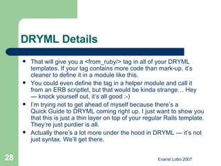 DRYML Details That will give you a <from_ruby/> tag in all of your DRYML templates. If your tag contains more code than mark-up, it’s cleaner to define it in a module like this. You could even define the tag in a helper module and call it from an ERB scriptlet, but that would be kinda strange… Hey — knock yourself out, it’s all good :-) I’m trying not to get ahead of myself because there’s a  Quick Guide to DRYML  coming right up. I just want to show you that this is just a thin layer on top of your regular Rails template. They’re just purdier is all.  Actually there’s a lot more under the hood in DRYML — it’s not just syntax. We’ll get there. 