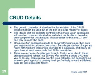CRUD Details The generic controller. A standard implementation of the CRUD actions that can be used out-of-the-box in a large majority of cases. The idea is that the concrete controllers that make up an application will need no custom code at all — just a few declarations: I need an auto-completer for this attribute, an ajax-setter for that one… I don’t see why this can’t be done. Of course if an application needs to do something unusual, then sure you might want a custom action or two. But a huge number of apps are really nothing more than a web-interface to a database, and nearly all apps have at least some parts that fit this description. There are a couple of challenges though. Firstly, what should these standard actions render? It’s all very well to have a single URL that you hit to, say, create a new event in your calendar, but depending on where in your app you’re coming from, you’re likely to want a different page (or ajax update) to follow. 