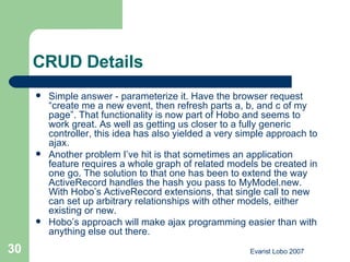 CRUD Details Simple answer - parameterize it. Have the browser request “create me a new event, then refresh parts a, b, and c of my page”. That functionality is now part of Hobo and seems to work great. As well as getting us closer to a fully generic controller, this idea has also yielded a very simple approach to ajax. Another problem I’ve hit is that sometimes an application feature requires a whole graph of related models be created in one go. The solution to that one has been to extend the way ActiveRecord handles the hash you pass to MyModel.new. With Hobo’s ActiveRecord extensions, that single call to new can set up arbitrary relationships with other models, either existing or new. Hobo’s approach will make ajax programming easier than with anything else out there. 