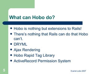 What can Hobo do? Hobo is nothing but extensions to Rails!  There’s nothing that Rails can do that Hobo can’t.  DRYML Ajax Rendering  Hobo Rapid Tag Library  ActiveRecord Permission System  