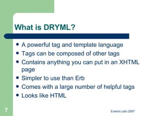What is DRYML? A powerful tag and template language Tags can be composed of other tags Contains anything you can put in an XHTML page Simpler to use than Erb Comes with a large number of helpful tags Looks like HTML 