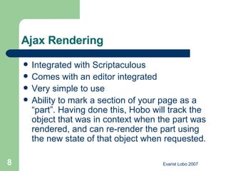 Ajax Rendering  Integrated with Scriptaculous  Comes with an editor integrated Very simple to use Ability to mark a section of your page as a “part”. Having done this, Hobo will track the object that was in context when the part was rendered, and can re-render the part using the new state of that object when requested.  