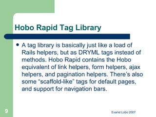 Hobo Rapid Tag Library  A tag library is basically just like a load of Rails helpers, but as DRYML tags instead of methods. Hobo Rapid contains the Hobo equivalent of link helpers, form helpers, ajax helpers, and pagination helpers. There’s also some “scaffold-like” tags for default pages, and support for navigation bars.  