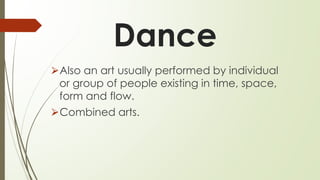 Dance
⮚Also an art usually performed by individual
or group of people existing in time, space,
form and flow.
⮚Combined arts.
 