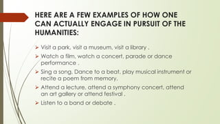 HERE ARE A FEW EXAMPLES OF HOW ONE
CAN ACTUALLY ENGAGE IN PURSUIT OF THE
HUMANITIES:
⮚ Visit a park, visit a museum, visit a library .
⮚ Watch a film, watch a concert, parade or dance
performance .
⮚ Sing a song, Dance to a beat, play musical instrument or
recite a poem from memory.
⮚ Attend a lecture, attend a symphony concert, attend
an art gallery or attend festival .
⮚ Listen to a band or debate .
 