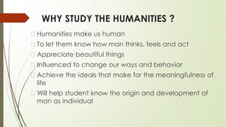 WHY STUDY THE HUMANITIES ?
� Humanities make us human
� To let them know how man thinks, feels and act
� Appreciate beautiful things
� Influenced to change our ways and behavior
� Achieve the ideals that make for the meaningfulness of
life
� Will help student know the origin and development of
man as individual
 