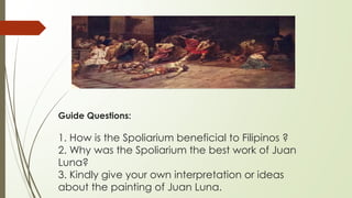 Guide Questions:
1. How is the Spoliarium beneficial to Filipinos ?
2. Why was the Spoliarium the best work of Juan
Luna?
3. Kindly give your own interpretation or ideas
about the painting of Juan Luna.
 