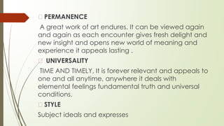 � PERMANENCE
A great work of art endures. It can be viewed again
and again as each encounter gives fresh delight and
new insight and opens new world of meaning and
experience it appeals lasting .
� UNIVERSALITY
TIME AND TIMELY, It is forever relevant and appeals to
one and all anytime, anywhere it deals with
elemental feelings fundamental truth and universal
conditions.
� STYLE
Subject ideals and expresses
 