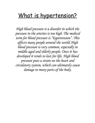 What is hypertension?

High blood pressure is a disorder in which the
pressure in the arteries is too high. The medical
term for blood pressure is “hypertension”. This
  affects many people around the world. High
  blood pressure is very common, especially in
  middle-aged and elderly people. Once it has
 developed it tends to last for life. High blood
     pressure puts a strain on the heart and
circulatory system, which can ultimately cause
       damage to many parts of the body.
 