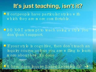 It’s just teaching, isn’t it? Most people have particular styles with which they are more comfortable. DO NOT attempt to teach using a style you don’t/can’t support. If your style is cognitive, then don’t teach an inquiry course unless you are willing to learn more about how it’s done.  Where does Inquiry Based Learning fit?   