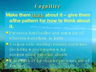 Cognitive Make them  think  about it – give them a/the pattern for how to think about it. Present a brief outline and summary of what you want them to learn. Assignments: reading; essays; exercises (including many programming assignments); question sheets Many back of the chapter exercises are of this sort. 