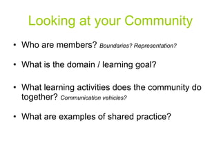 Looking at your Community Who are members?  Boundaries? Representation? What is the domain / learning goal? What learning activities does the community do together?  Communication vehicles? What are examples of shared practice? 