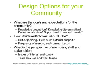 Design Options for your Community What are the goals and expectations for the community? Knowledge production? Knowledge dissemination? Professionalization? Support and increased morale? How structured/informal should it be? Self-organizing? How much external support? Frequency of meeting and communication What is the perspective of members, staff and stakeholders Issues of interest and concern Tools they use and want to use Adapted from:Patrick Lambe, 10/3/2007. Video clip on Starting Communities of Practice  http://blip.tv/file/497225__ 