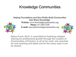 Naava Frank, Ed.D. is committed to fostering collegial sharing for professional growth through the creation of Communities of Practice. In all of her work, she searches for new meaning and depth and for the many ways it can be shared .  Knowledge Communities Helping Foundations and Non-Profits Build Communities  that Share Knowledge   Website:  www.knowledgecommunities.org Phone:  617-864-2248   E-mail:  [email_address] Knowledge Communities 