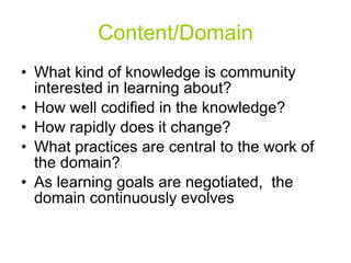 Content/Domain What kind of knowledge is community interested in learning about? How well codified in the knowledge? How rapidly does it change? What practices are central to the work of the domain? As learning goals are negotiated,  the domain continuously evolves 