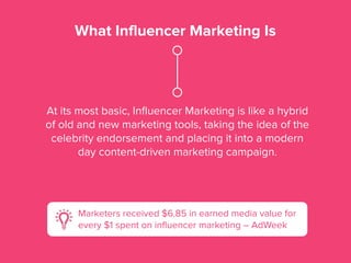 What Influencer Marketing Is
At its most basic, Inﬂuencer Marketing is like a hybrid
of old and new marketing tools, taking the idea of the
celebrity endorsement and placing it into a modern
day content-driven marketing campaign.
Marketers received $6.85 in earned media value for
every $1 spent on inﬂuencer marketing – AdWeek
 