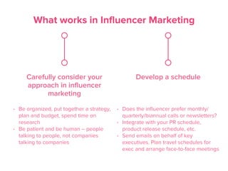 What works in Influencer Marketing
Carefully consider your
approach in influencer
marketing
• Be organized, put together a strategy,
plan and budget, spend time on
research
• Be patient and be human – people
talking to people, not companies
talking to companies
Develop a schedule
• Does the inﬂuencer prefer monthly/
quarterly/biannual calls or newsletters?
• Integrate with your PR schedule,
product release schedule, etc.
• Send emails on behalf of key
executives. Plan travel schedules for
exec and arrange face-to-face meetings
 