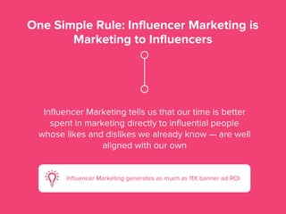 One Simple Rule: Influencer Marketing is
Marketing to Influencers
Inﬂuencer Marketing tells us that our time is better
spent in marketing directly to inﬂuential people
whose likes and dislikes we already know — are well
aligned with our own
Inﬂuencer Marketing generates as much as 11X banner ad ROI
 