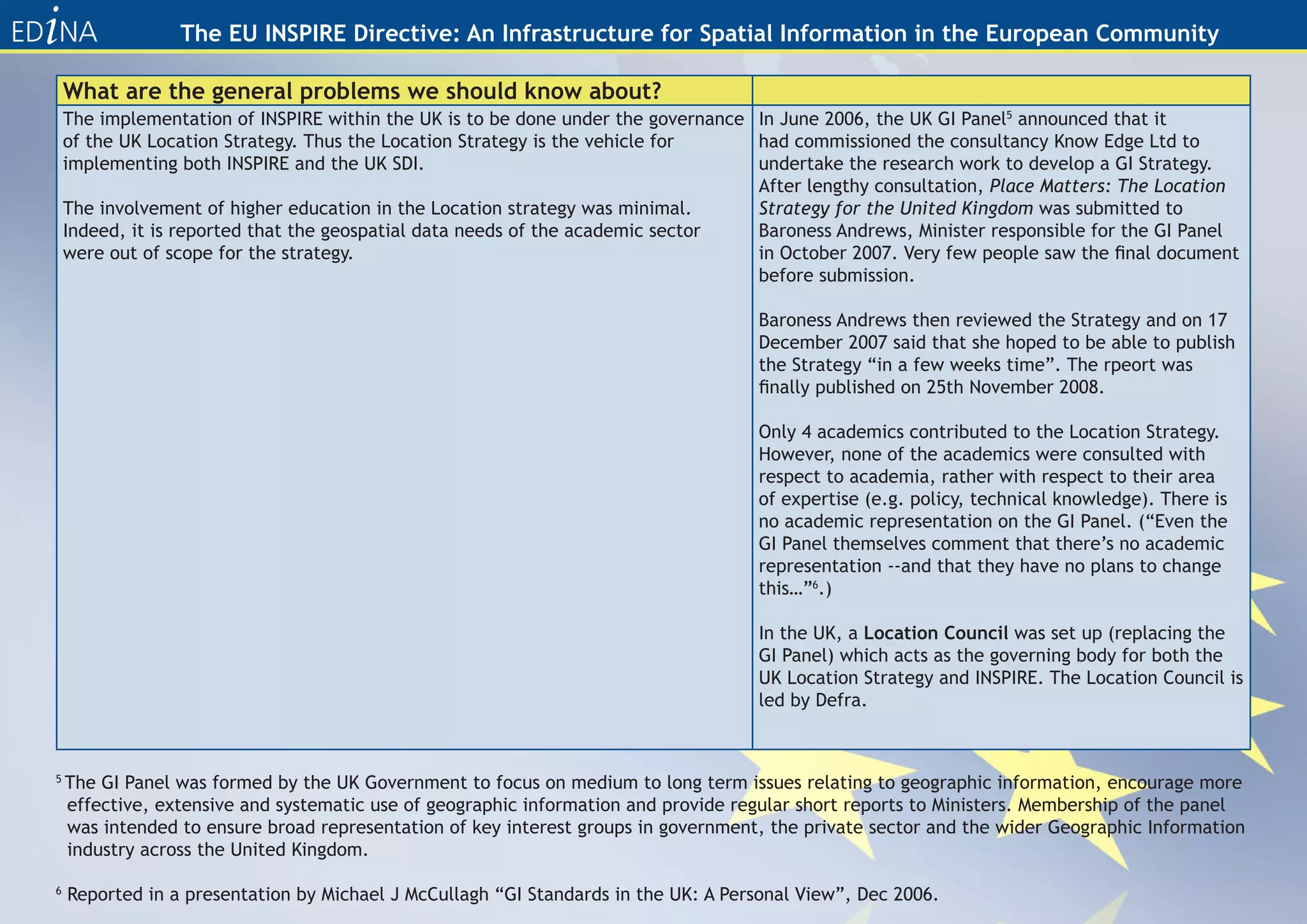The EU INSPIRE Directive: An Infrastructure for Spatial Information in the European Community

    What are the general problems we should know about?
    The implementation of INSPIRE within the UK is to be done under the governance In June 2006, the UK GI Panel5 announced that it
    of the UK Location Strategy. Thus the Location Strategy is the vehicle for     had commissioned the consultancy Know Edge Ltd to
    implementing both INSPIRE and the UK SDI.                                      undertake the research work to develop a GI Strategy.
                                                                                   After lengthy consultation, Place Matters: The Location
    The involvement of higher education in the Location strategy was minimal.      Strategy for the United Kingdom was submitted to
    Indeed, it is reported that the geospatial data needs of the academic sector   Baroness Andrews, Minister responsible for the GI Panel
    were out of scope for the strategy.                                            in October 2007. Very few people saw the final document
                                                                                   before submission.

                                                                                    Baroness Andrews then reviewed the Strategy and on 17
                                                                                    December 2007 said that she hoped to be able to publish
                                                                                    the Strategy “in a few weeks time”. The rpeort was
                                                                                    finally published on 25th November 2008.

                                                                                    Only 4 academics contributed to the Location Strategy.
                                                                                    However, none of the academics were consulted with
                                                                                    respect to academia, rather with respect to their area
                                                                                    of expertise (e.g. policy, technical knowledge). There is
                                                                                    no academic representation on the GI Panel. (“Even the
                                                                                    GI Panel themselves comment that there’s no academic
                                                                                    representation --and that they have no plans to change
                                                                                    this…”6.)

                                                                                    In the UK, a Location Council was set up (replacing the
                                                                                    GI Panel) which acts as the governing body for both the
                                                                                    UK Location Strategy and INSPIRE. The Location Council is
                                                                                    led by Defra.



5
    The GI Panel was formed by the UK Government to focus on medium to long term issues relating to geographic information, encourage more
    effective, extensive and systematic use of geographic information and provide regular short reports to Ministers. Membership of the panel
    was intended to ensure broad representation of key interest groups in government, the private sector and the wider Geographic Information
    industry across the United Kingdom.

6
    Reported in a presentation by Michael J McCullagh “GI Standards in the UK: A Personal View”, Dec 2006.
 