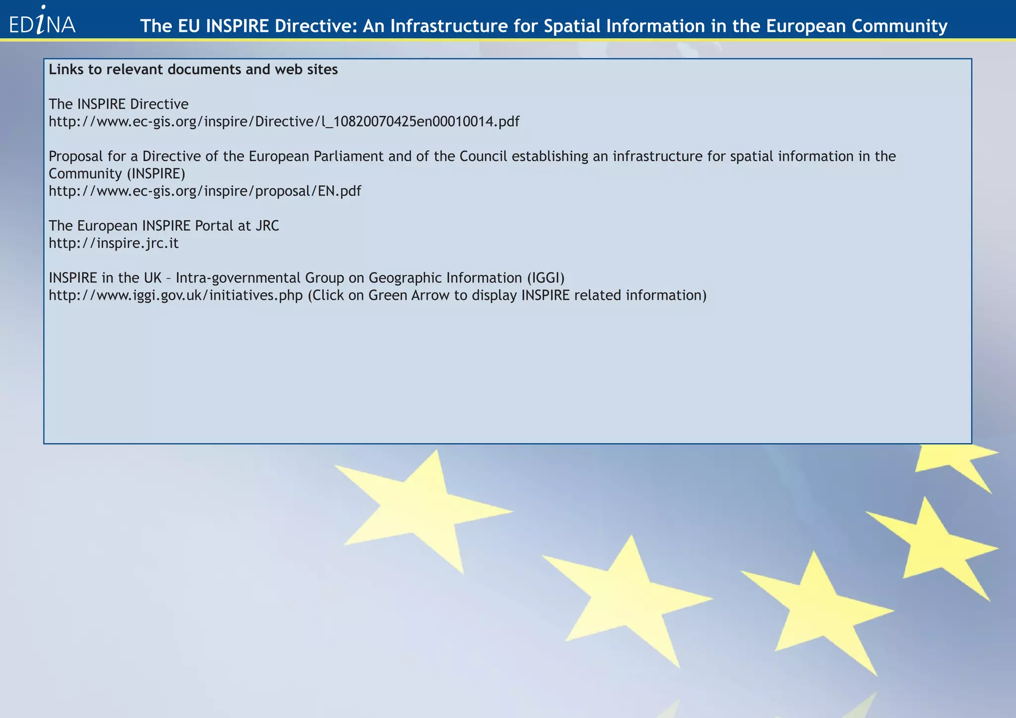 The EU INSPIRE Directive: An Infrastructure for Spatial Information in the European Community

Links to relevant documents and web sites

The INSPIRE Directive
http://www.ec-gis.org/inspire/Directive/l_10820070425en00010014.pdf

Proposal for a Directive of the European Parliament and of the Council establishing an infrastructure for spatial information in the
Community (INSPIRE)
http://www.ec-gis.org/inspire/proposal/EN.pdf

The European INSPIRE Portal at JRC
http://inspire.jrc.it

INSPIRE in the UK – Intra-governmental Group on Geographic Information (IGGI)
http://www.iggi.gov.uk/initiatives.php (Click on Green Arrow to display INSPIRE related information)
 