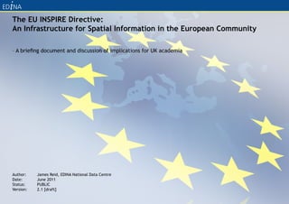 The EU INSPIRE Directive:
An Infrastructure for Spatial Information in the European Community

– A briefing document and discussion of implications for UK academia




Author:    James Reid, EDINA National Data Centre
Date:      June 2011
Status:    PUBLIC
Version:   2.1 [draft]
 