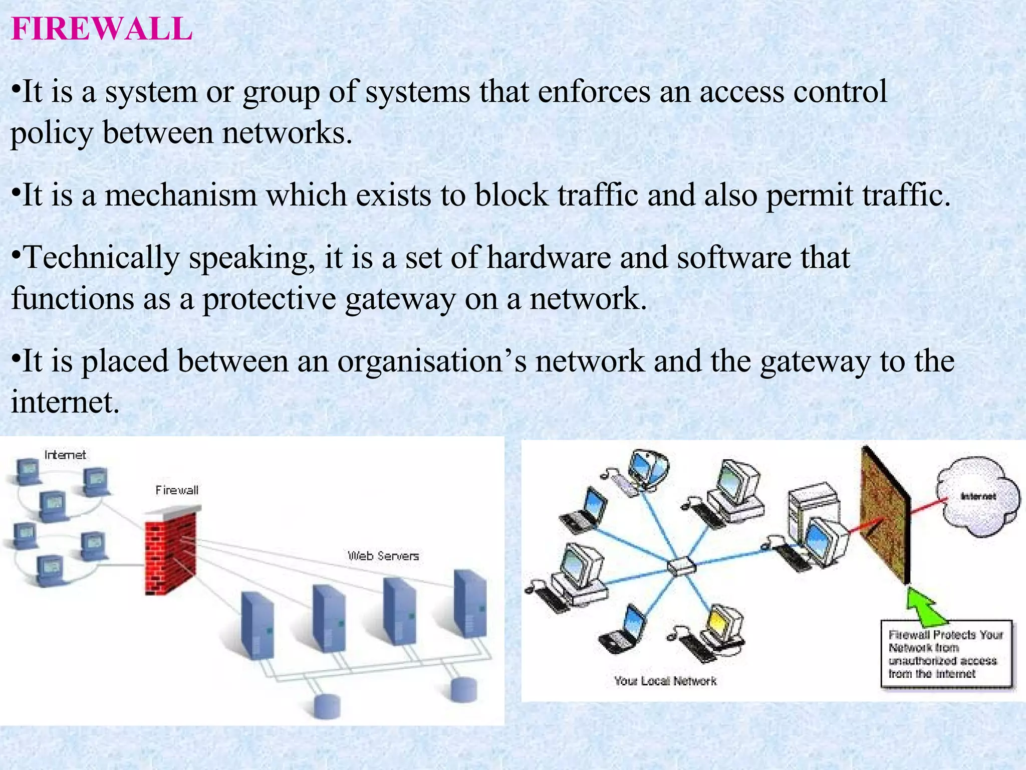 FIREWALL It is a system or group of systems that enforces an access control policy between networks. It is a mechanism which exists to block traffic and also permit traffic. Technically speaking, it is a set of hardware and software that functions as a protective gateway on a network. It is placed between an organisation’s network and the gateway to the internet.  