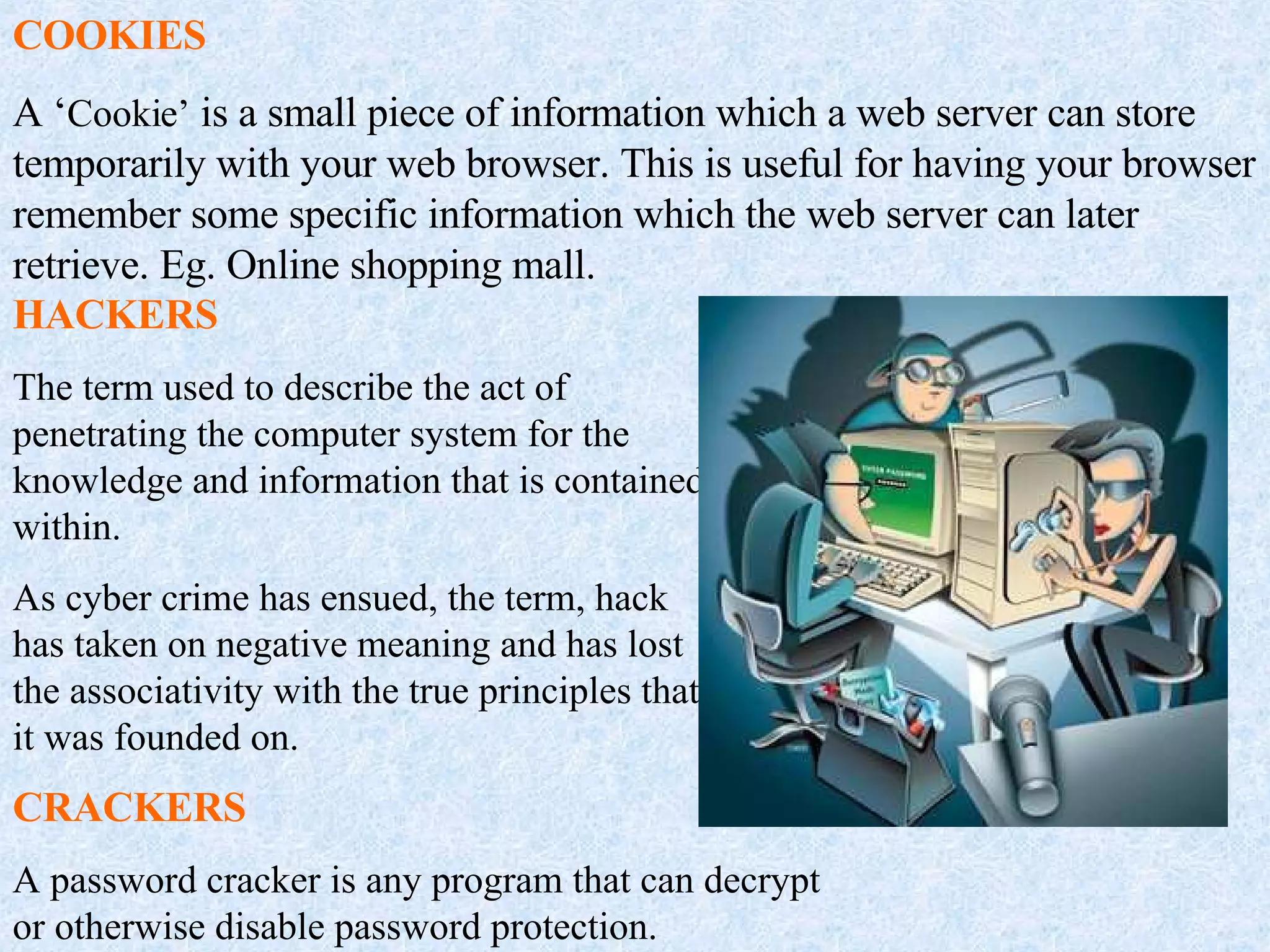 COOKIES A ‘ Cookie’  is a small piece of information which a web server can store temporarily with your web browser. This is useful for having your browser remember some specific information which the web server can later retrieve. Eg. Online shopping mall. HACKERS The term used to describe the act of penetrating the computer system for the knowledge and information that is contained within. As cyber crime has ensued, the term, hack has taken on negative meaning and has lost the associativity with the true principles that it was founded on. CRACKERS A password cracker is any program that can decrypt or otherwise disable password protection. 