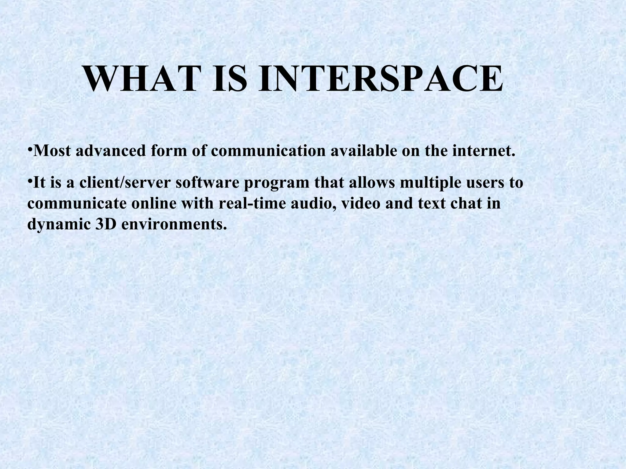 WHAT IS INTERSPACE Most advanced form of communication available on the internet. It is a client/server software program that allows multiple users to communicate online with real-time audio, video and text chat in dynamic 3D environments. 