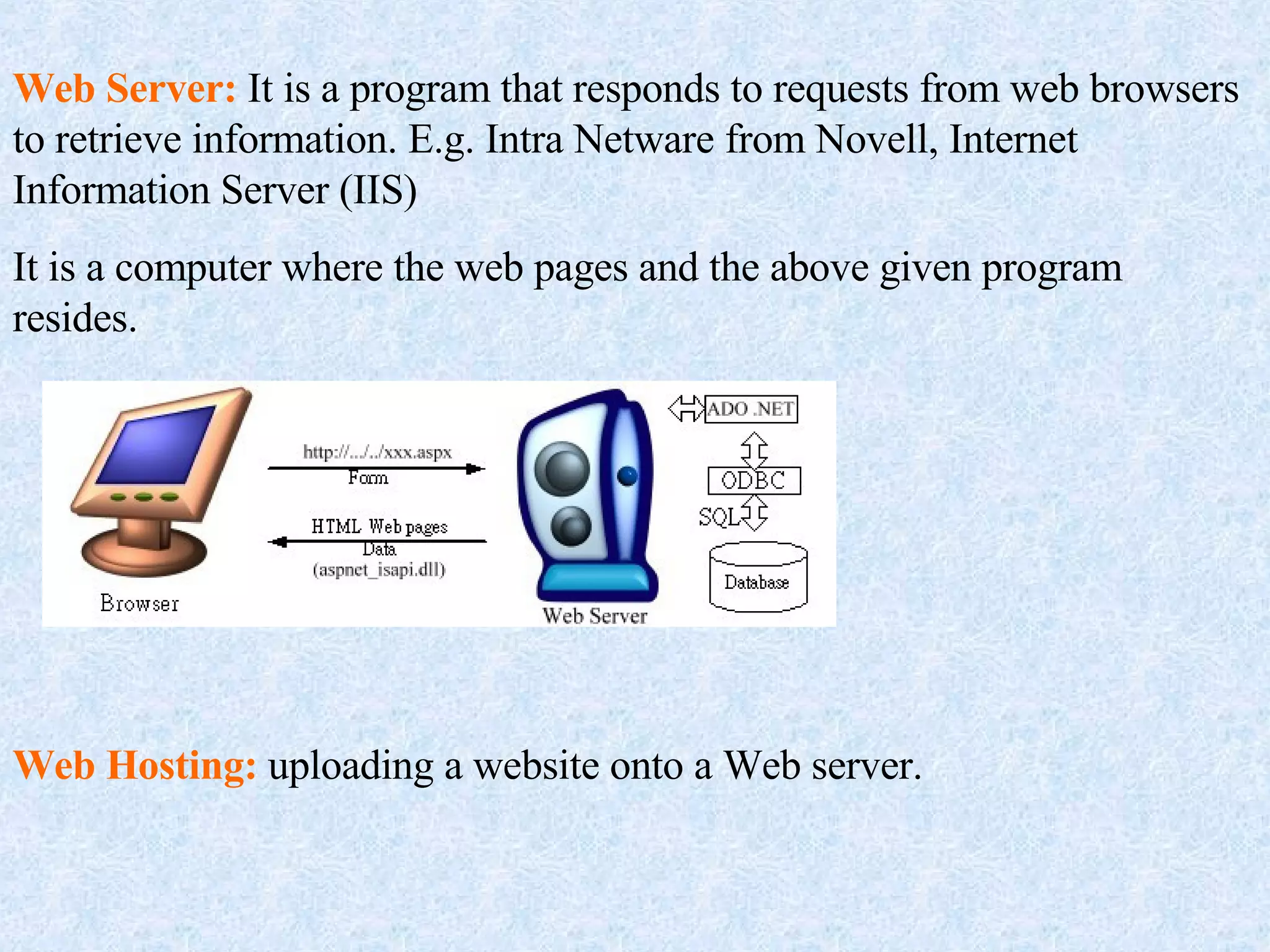 Web Server:  It is a program that responds to requests from web browsers to retrieve information. E.g. Intra Netware from Novell, Internet Information Server (IIS) It is a computer where the web pages and the above given program resides. Web Hosting:  uploading a website onto a Web server. 