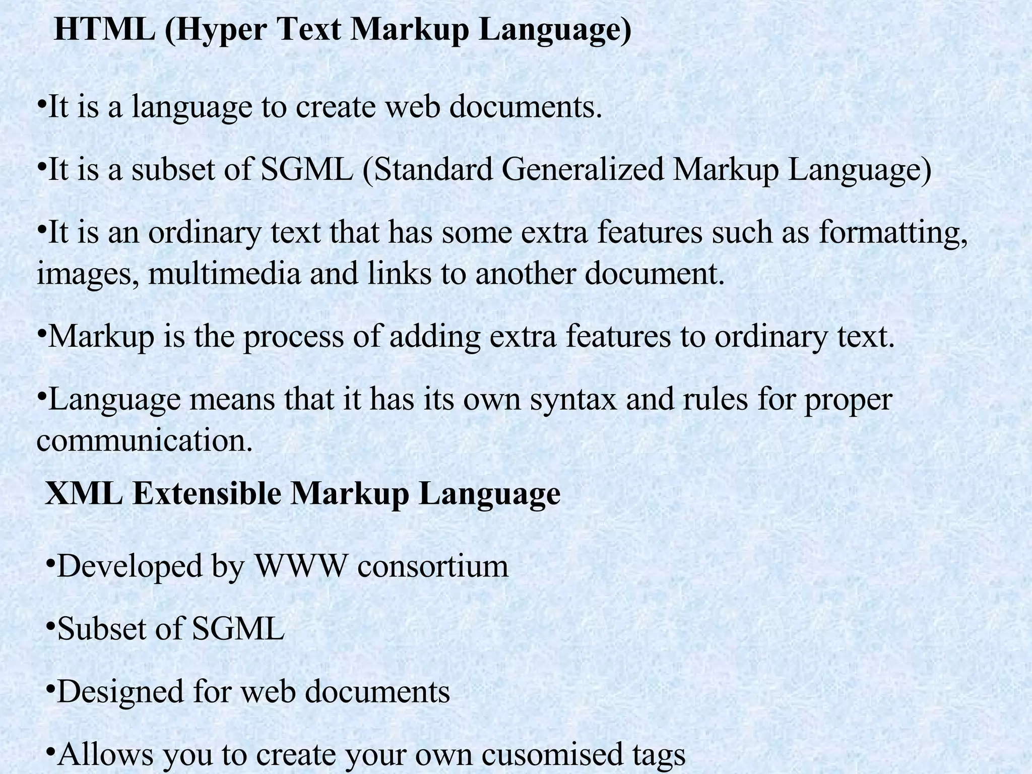 HTML (Hyper Text Markup Language) It is a language to create web documents. It is a subset of SGML (Standard Generalized Markup Language) It is an ordinary text that has some extra features such as formatting, images, multimedia and links to another document. Markup is the process of adding extra features to ordinary text. Language means that it has its own syntax and rules for proper communication. XML Extensible Markup Language Developed by WWW consortium Subset of SGML Designed for web documents Allows you to create your own cusomised tags 