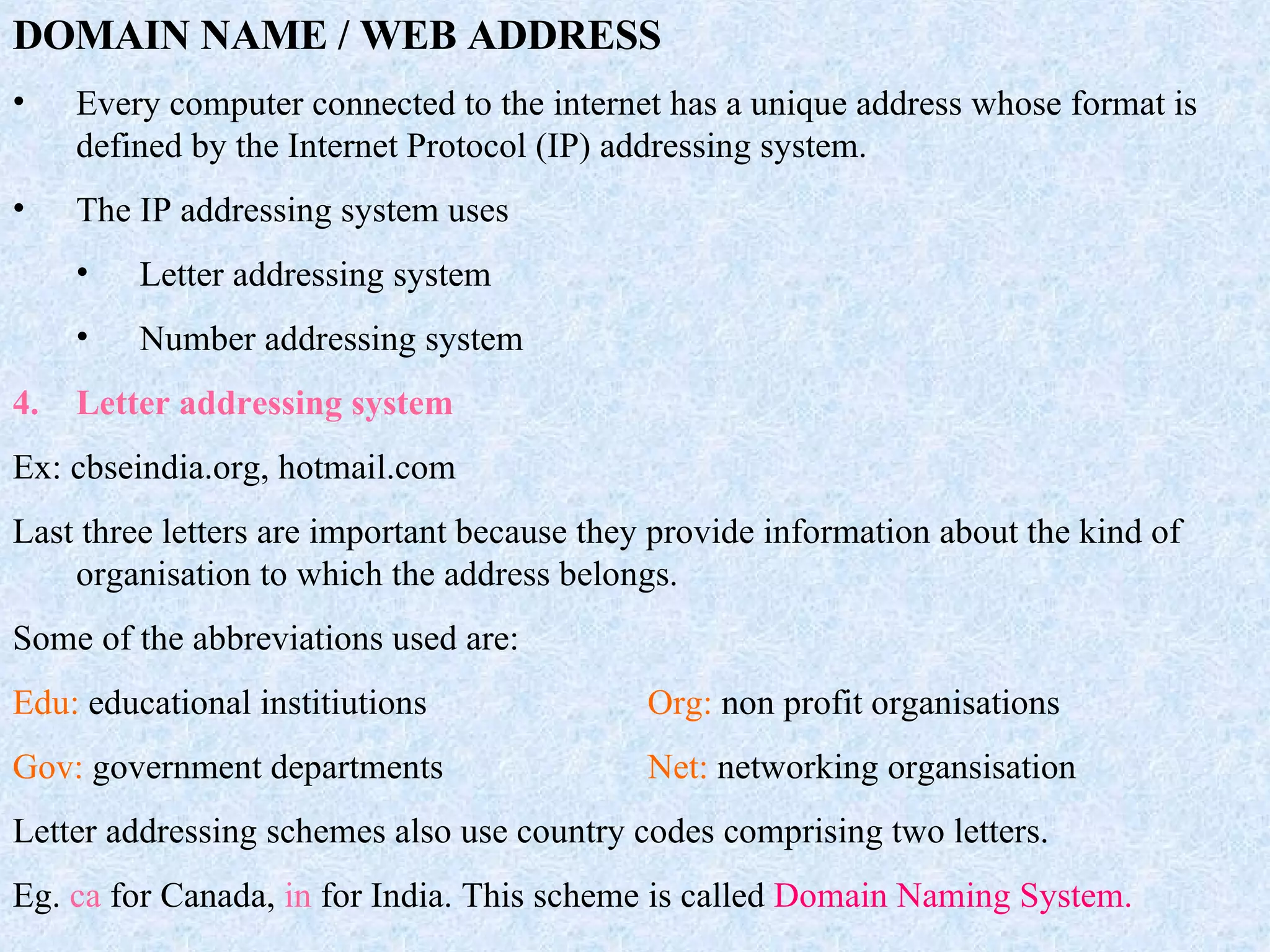 DOMAIN NAME / WEB ADDRESS Every computer connected to the internet has a unique address whose format is defined by the Internet Protocol (IP) addressing system. The IP addressing system uses Letter addressing system Number addressing system Letter addressing system Ex: cbseindia.org, hotmail.com Last three letters are important because they provide information about the kind of organisation to which the address belongs. Some of the abbreviations used are: Edu:  educational institiutions Org:  non profit organisations Gov:  government departments Net:  networking organsisation Letter addressing schemes also use country codes comprising two letters. Eg.  ca  for Canada,  in  for India. This scheme is called  Domain Naming System. 