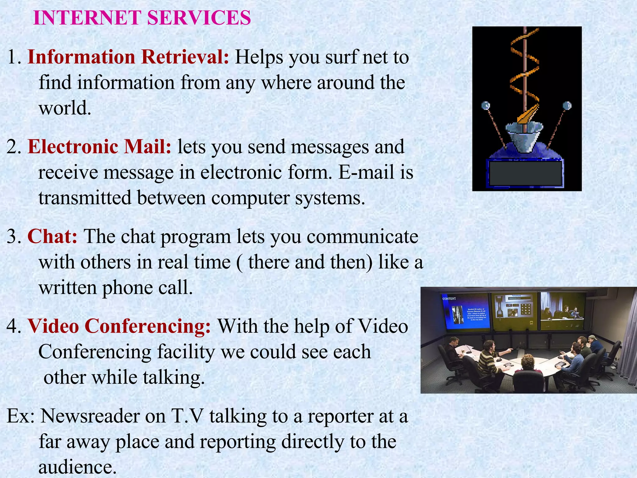 INTERNET SERVICES 1.  Information Retrieval:  Helps you surf net to find information from any where around the world. 2.  Electronic Mail:  lets you send messages and receive message in electronic form. E-mail is transmitted between computer systems. 3.  Chat:  The chat program lets you communicate with others in real time ( there and then) like a written phone call. 4.  Video Conferencing:  With the help of Video Conferencing facility we could see each  other while talking. Ex: Newsreader on T.V talking to a reporter at a far away place and reporting directly to the audience. 