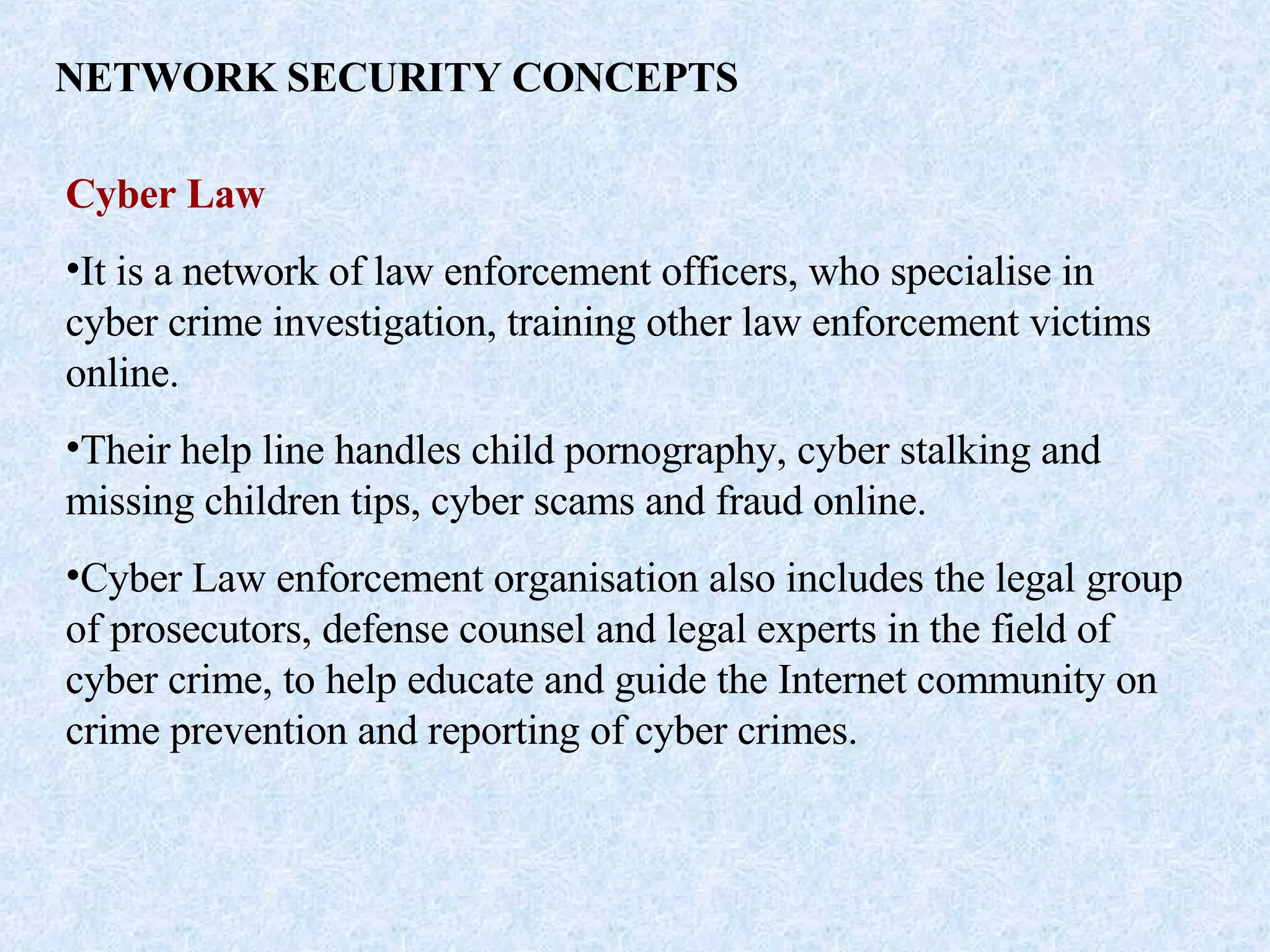 NETWORK SECURITY CONCEPTS Cyber Law It is a network of law enforcement officers, who specialise in cyber crime investigation, training other law enforcement victims online. Their help line handles child pornography, cyber stalking and missing children tips, cyber scams and fraud online. Cyber Law enforcement organisation also includes the legal group of prosecutors, defense counsel and legal experts in the field of cyber crime, to help educate and guide the Internet community on crime prevention and reporting of cyber crimes. 