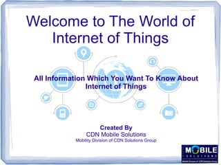 Welcome to The World of
Internet of Things
All Information Which You Want To Know About
Internet of Things
Created By
CDN Mobile Solutions
Mobility Division of CDN Solutions Group
 
