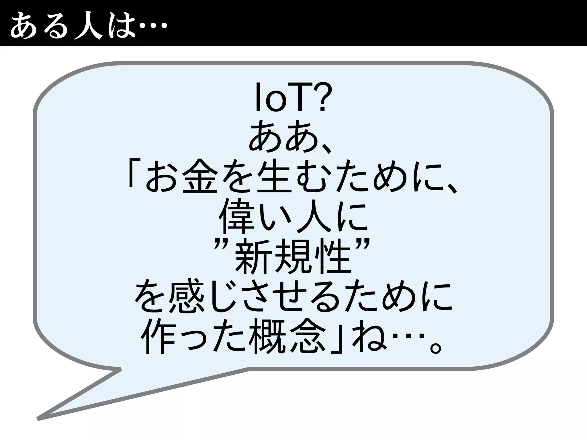ある人は…
IoT?
ああ、
「お金を生むために、
偉い人に
”新規性”
を感じさせるために
作った概念」ね…。
 