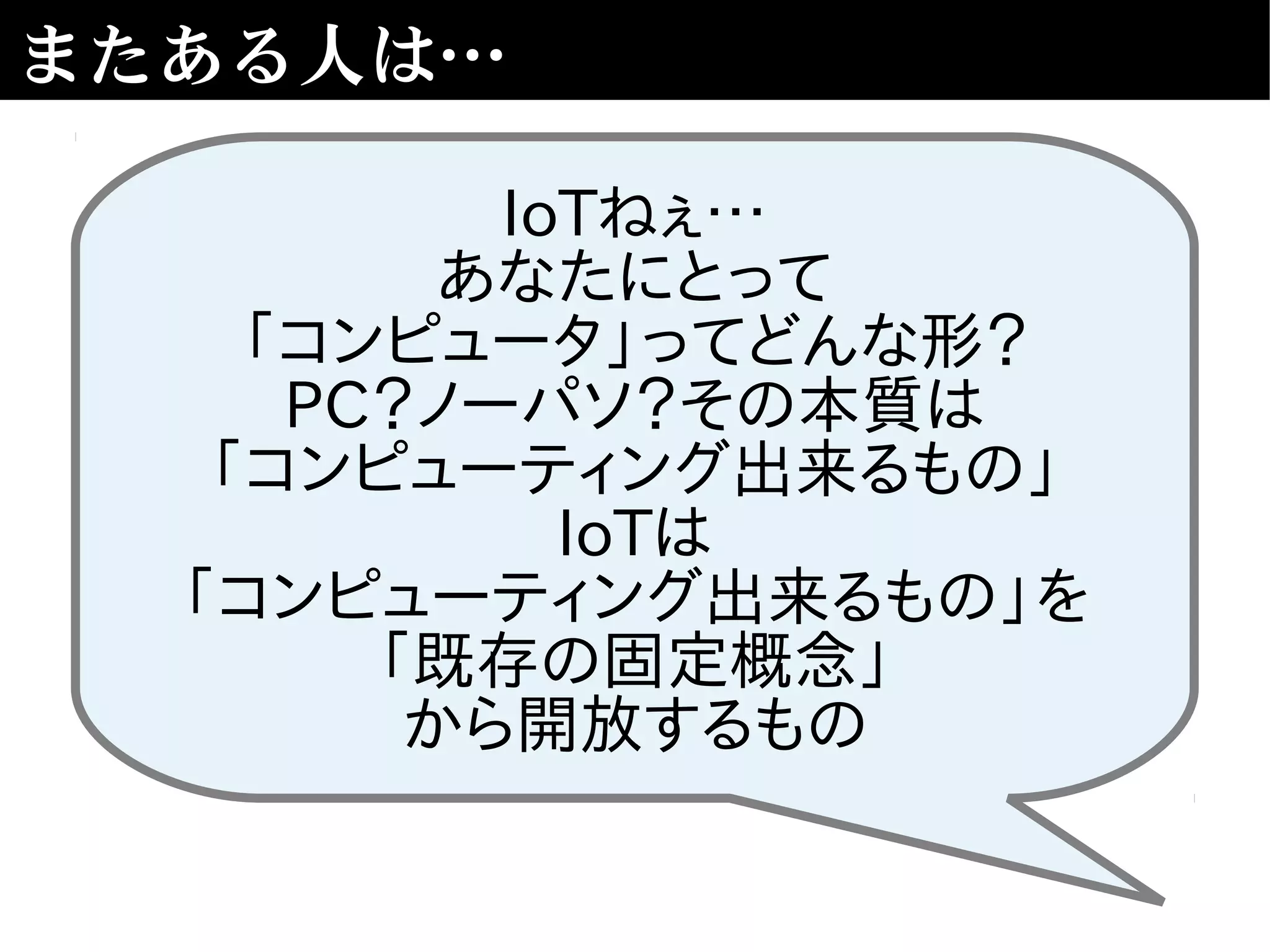またある人は…
IoTねぇ…
あなたにとって
「コンピュータ」ってどんな形？
PC？ノーパソ？その本質は
「コンピューティング出来るもの」
IoTは
「コンピューティング出来るもの」を
「既存の固定概念」
から開放するもの
 