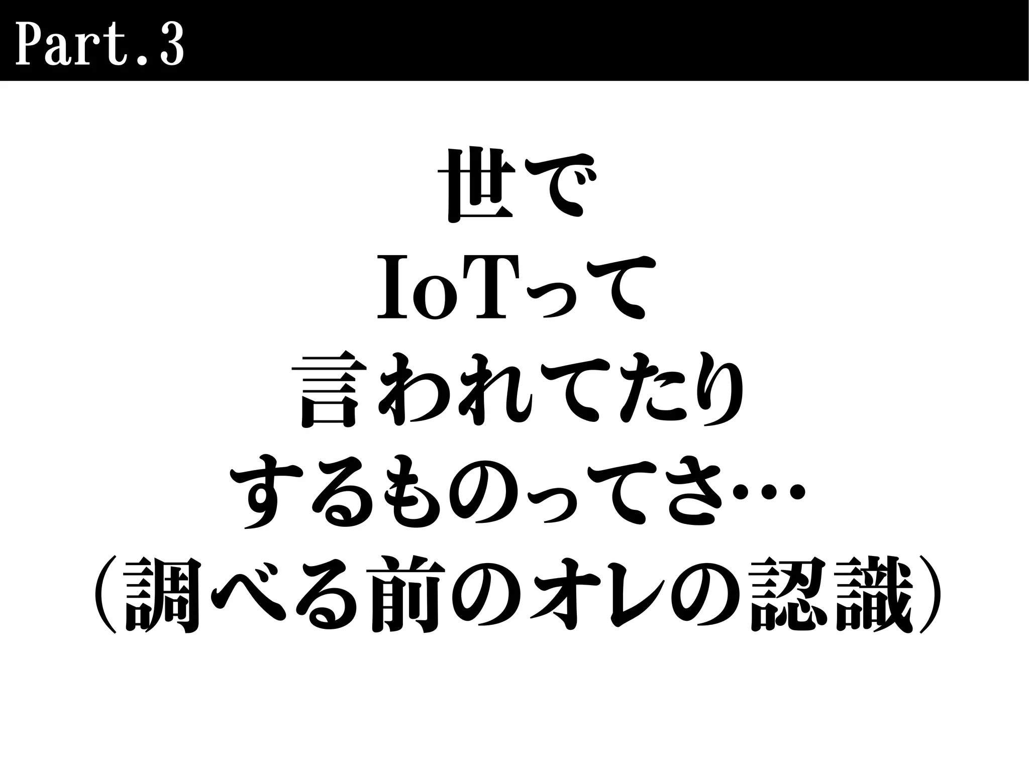 Part.3
世で
IoTって
言われてたり
するものってさ…
（調べる前のオレの認識）
 