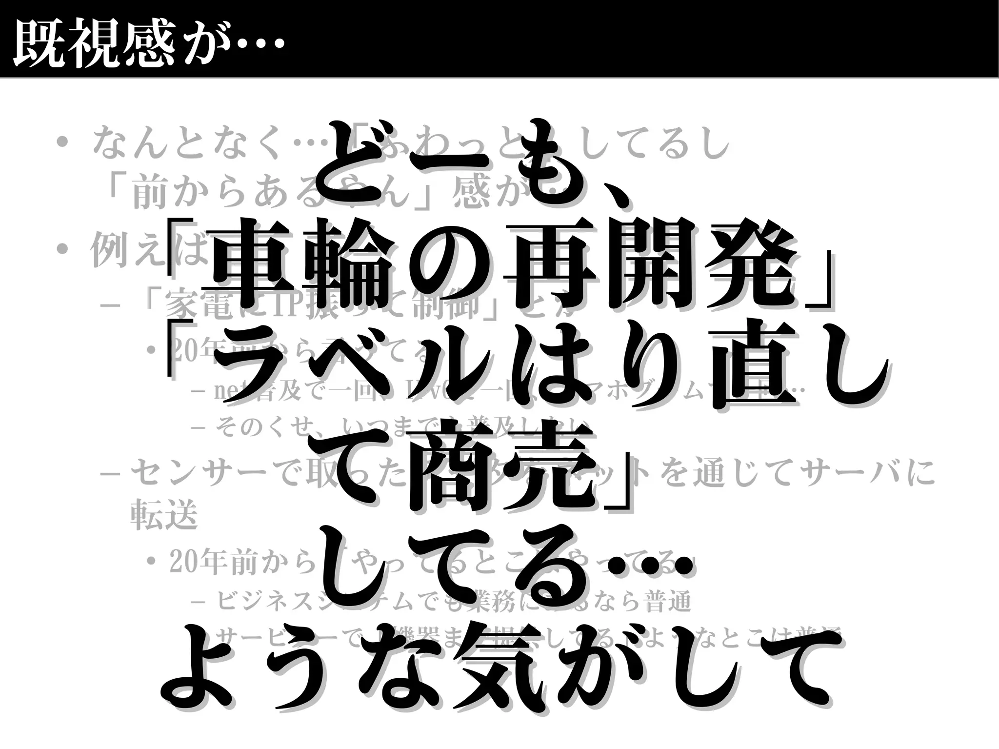 既視感が…
• なんとなく…「ふわっと」してるし
「前からあるやん」感が…
• 例えば
– 「家電にIP振って制御」とか
• 20年前から言うてる
– net普及で一回、IPv6で一回、スマホブームで一回…
– そのくせ、いつまでも普及しない
– センサーで取ったデータをネットを通じてサーバに
転送
• 20年前から「やってるとこはやってる」
– ビジネスシステムでも業務にあるなら普通
– サービサーで「機器まで提供してる」ようなとこは普通
どーも、どーも、
「車輪の再開発」「車輪の再開発」
「ラベルはり直し「ラベルはり直し
て商売」て商売」
してる…してる…
ような気がしてような気がして
 