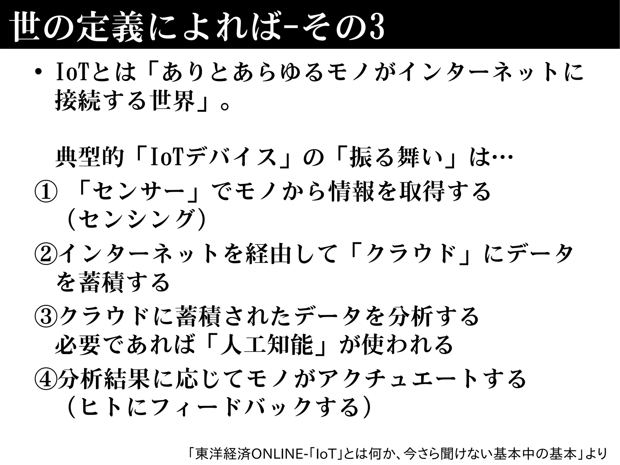 世の定義によれば-その3
• IoTとは「ありとあらゆるモノがインターネットに
接続する世界」。
典型的「IoTデバイス」の「振る舞い」は…
① 「センサー」でモノから情報を取得する
（センシング）
②インターネットを経由して「クラウド」にデータ
を蓄積する
③クラウドに蓄積されたデータを分析する
必要であれば「人工知能」が使われる
④分析結果に応じてモノがアクチュエートする
（ヒトにフィードバックする）
「東洋経済ONLINE-｢IoT｣とは何か､今さら聞けない基本中の基本」より
 