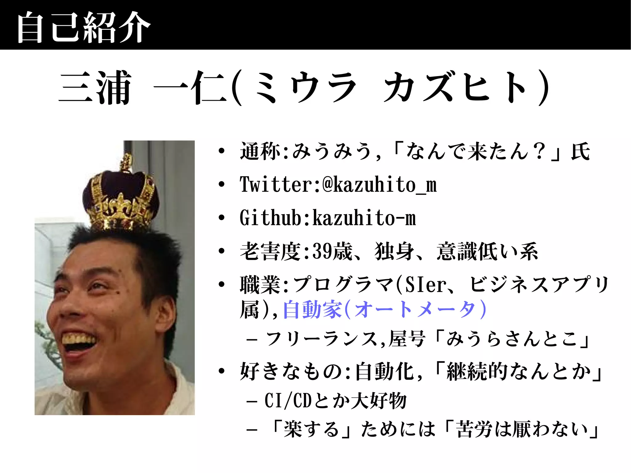 自己紹介
• 通称:みうみう,「なんで来たん？」氏
• Twitter:@kazuhito_m
• Github:kazuhito-m
• 老害度:39歳、独身、意識低い系
• 職業:プログラマ(SIer、ビジネスアプリ
属),自動家(オートメータ)
– フリーランス,屋号「みうらさんとこ」
• 好きなもの:自動化,「継続的なんとか」
– CI/CDとか大好物
– 「楽する」ためには「苦労は厭わない」
三浦 一仁(ミウラ カズヒト)
 