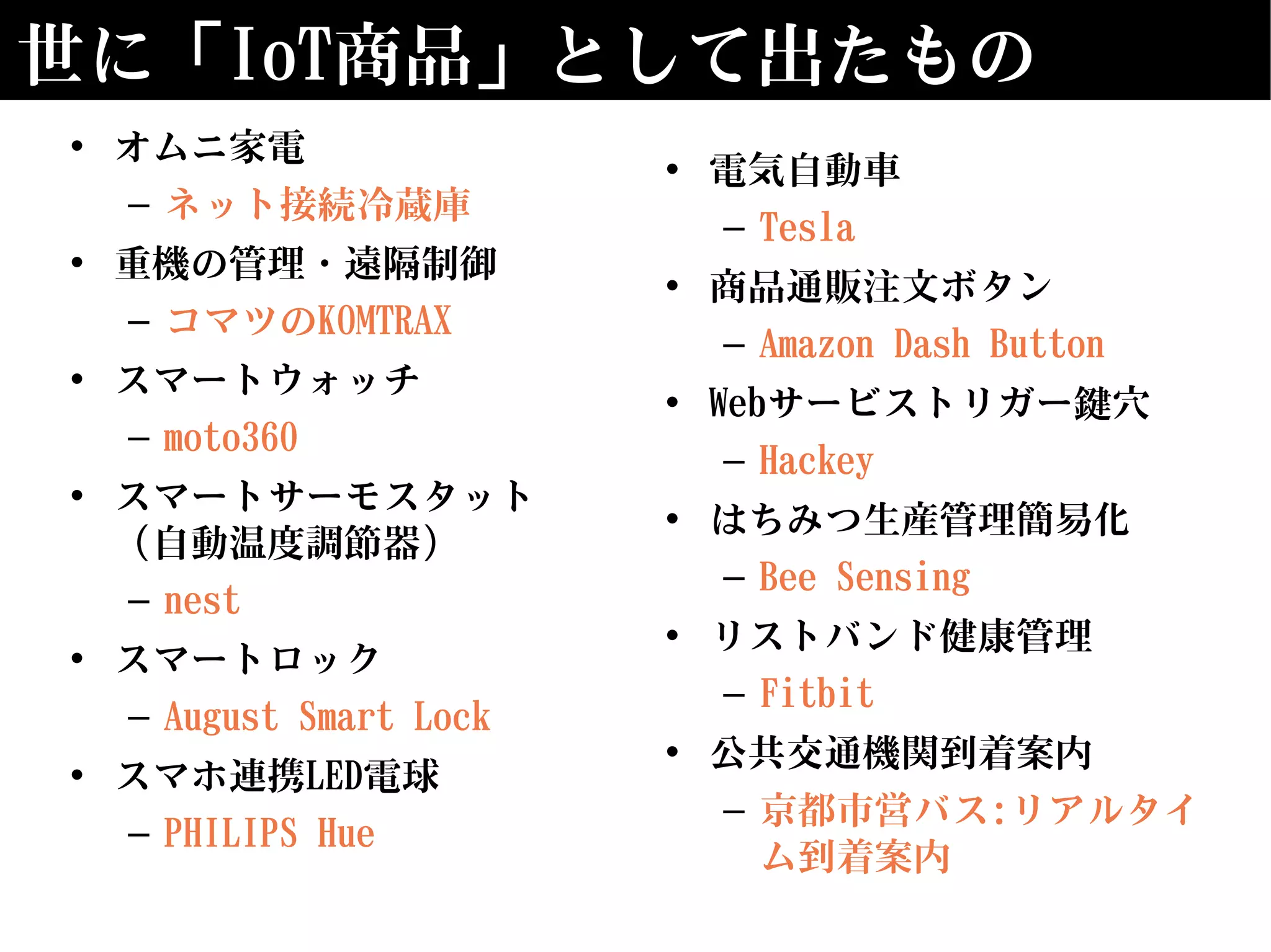 世に「IoT商品」として出たもの
• オムニ家電
– ネット接続冷蔵庫
• 重機の管理・遠隔制御
– コマツのKOMTRAX
• スマートウォッチ
– moto360
• スマートサーモスタット
（自動温度調節器）
– nest
• スマートロック
– August Smart Lock
• スマホ連携LED電球
– PHILIPS Hue
• 電気自動車
– Tesla
• 商品通販注文ボタン
– Amazon Dash Button
• Webサービストリガー鍵穴
– Hackey
• はちみつ生産管理簡易化
– Bee Sensing
• リストバンド健康管理
– Fitbit
• 公共交通機関到着案内
– 京都市営バス:リアルタイ
ム到着案内
 
