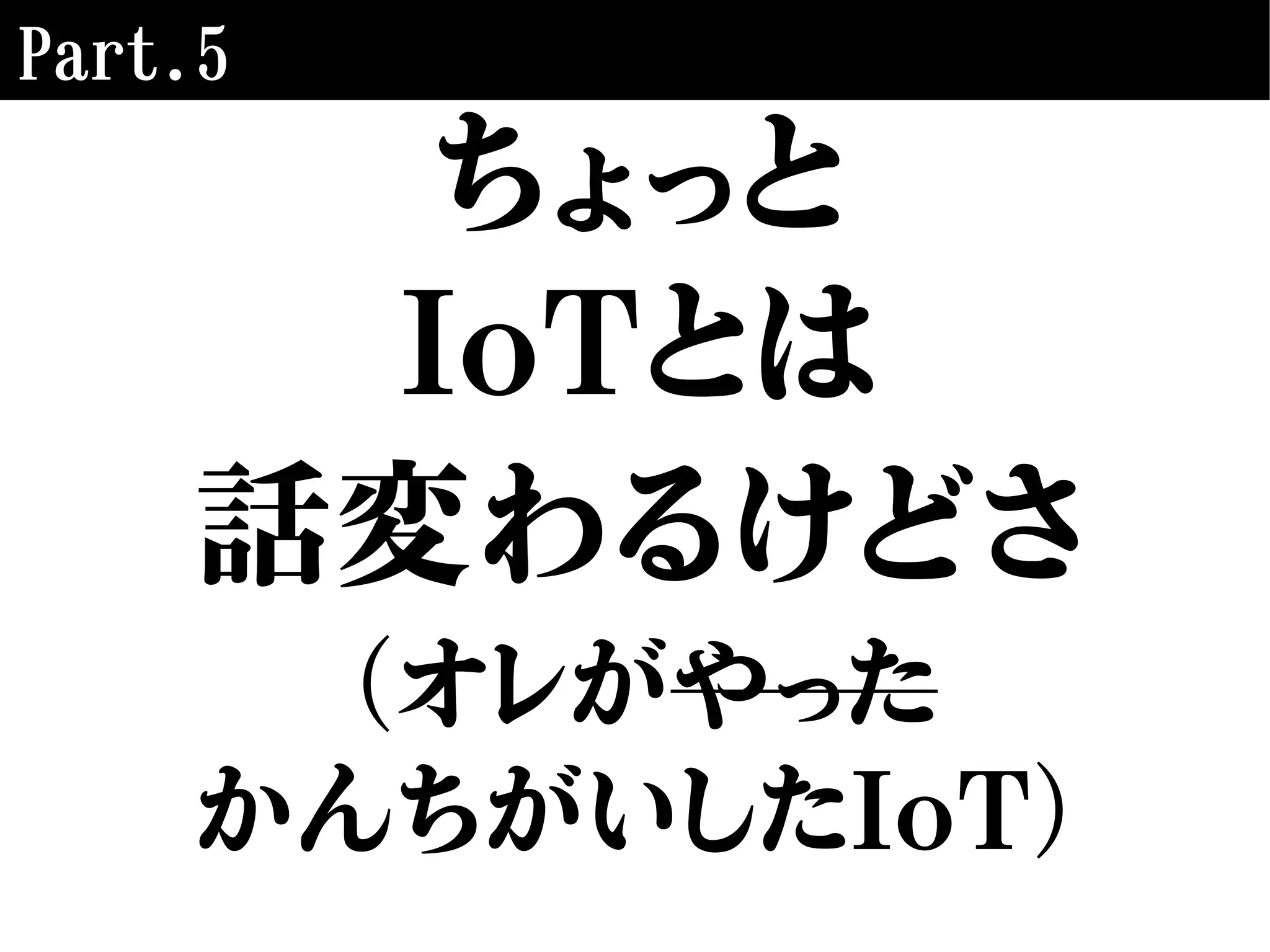 Part.5
ちょっと
IoTとは
話変わるけどさ
（オレがやった
かんちがいしたIoT）
 