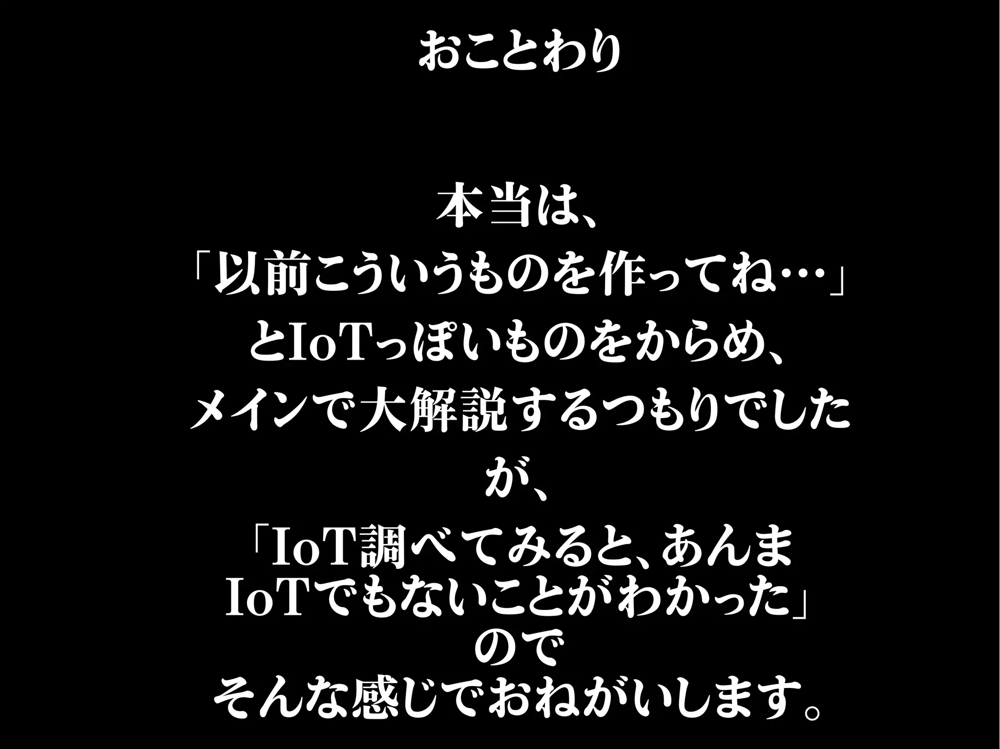 おことわり
本当は、
「以前こういうものを作ってね…」
とIoTっぽいものをからめ、
メインで大解説するつもりでした
が、
「IoT調べてみると、あんま
IoTでもないことがわかった」
ので
そんな感じでおねがいします。
 