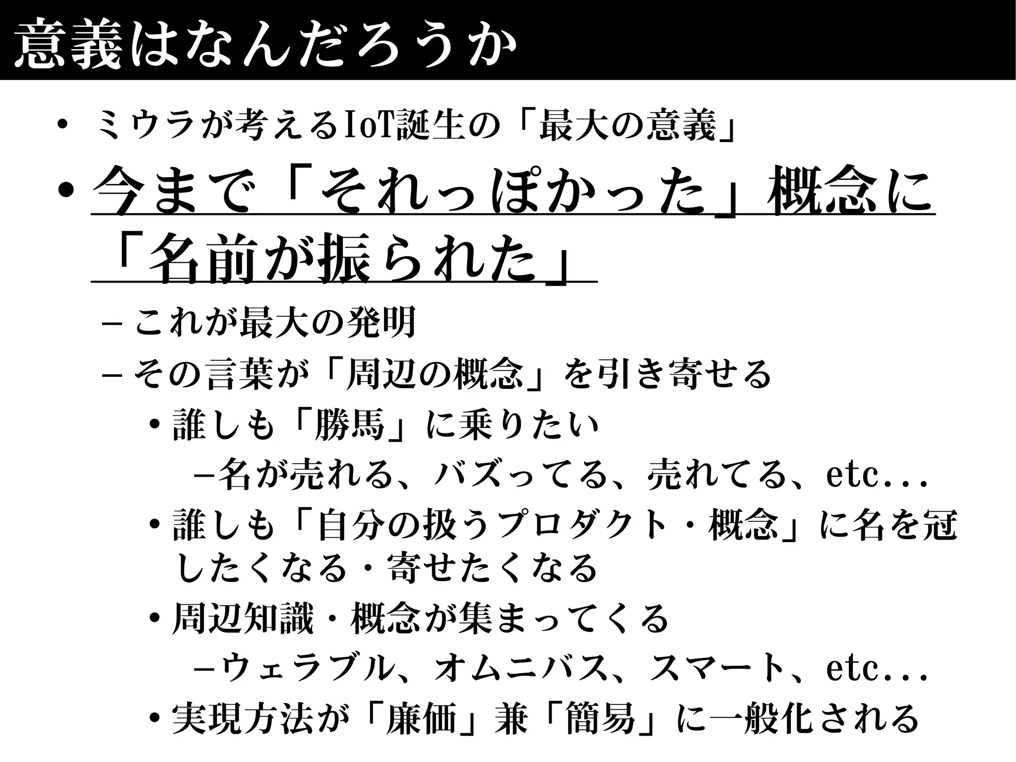 意義はなんだろうか
• ミウラが考えるIoT誕生の「最大の意義」
• 今まで「それっぽかった」概念に
「名前が振られた」
– これが最大の発明
– その言葉が「周辺の概念」を引き寄せる
• 誰しも「勝馬」に乗りたい
–名が売れる、バズってる、売れてる、etc...
• 誰しも「自分の扱うプロダクト・概念」に名を冠
したくなる・寄せたくなる
• 周辺知識・概念が集まってくる
–ウェラブル、オムニバス、スマート、etc...
• 実現方法が「廉価」兼「簡易」に一般化される
 