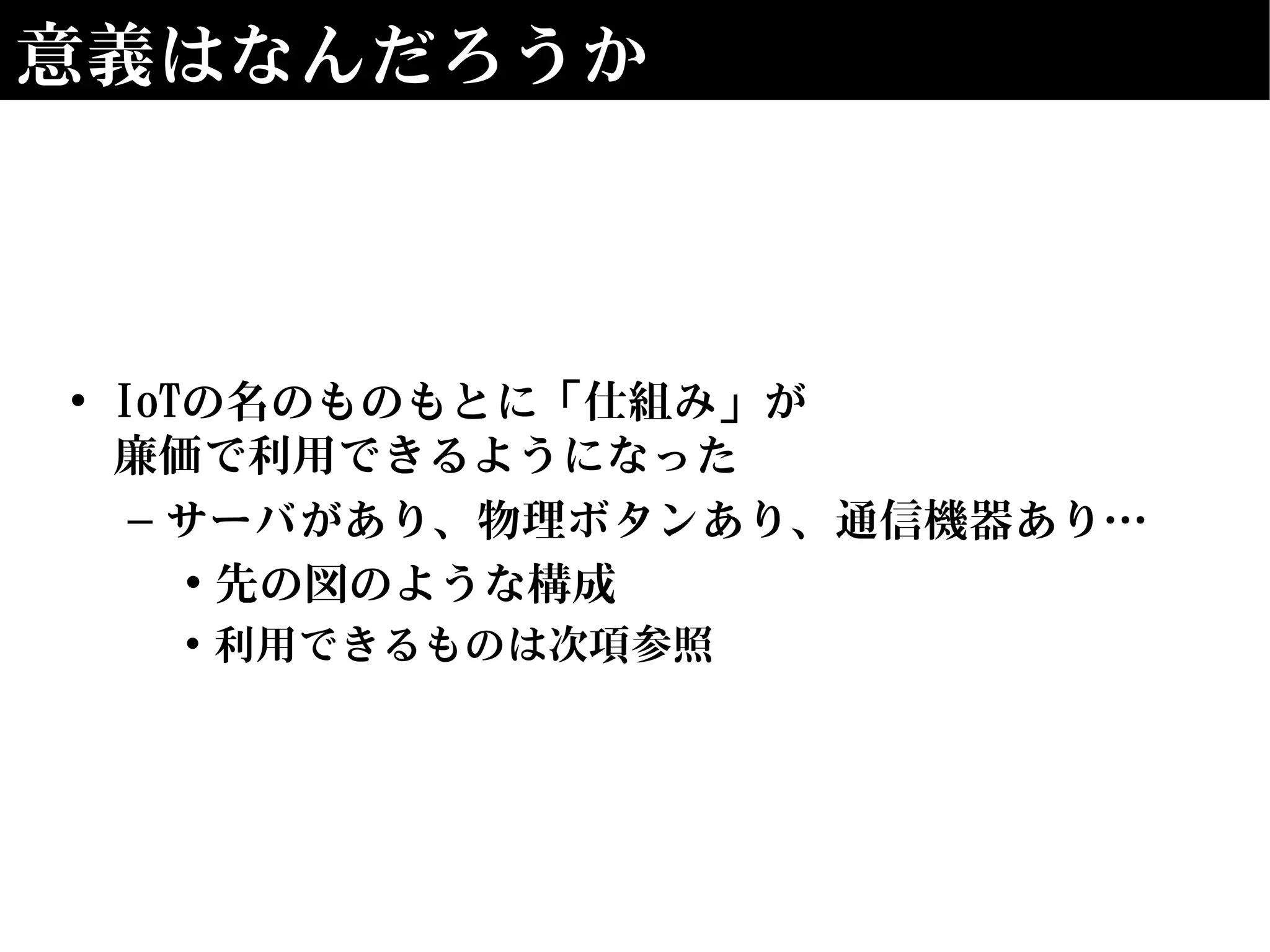 意義はなんだろうか
• IoTの名のものもとに「仕組み」が
廉価で利用できるようになった
– サーバがあり、物理ボタンあり、通信機器あり…
• 先の図のような構成
• 利用できるものは次項参照
 