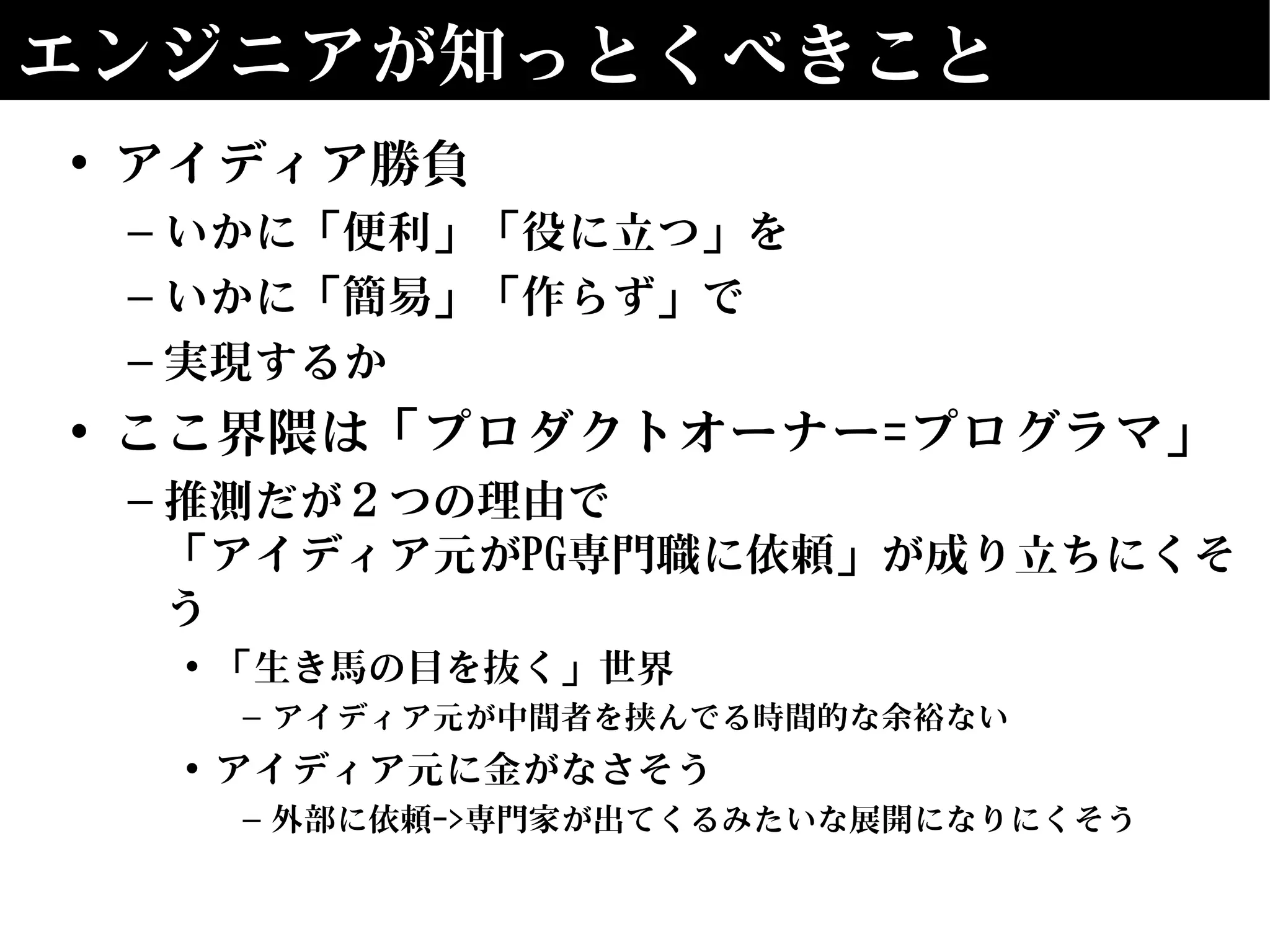 エンジニアが知っとくべきこと
• アイディア勝負
– いかに「便利」「役に立つ」を
– いかに「簡易」「作らず」で
– 実現するか
• ここ界隈は「プロダクトオーナー=プログラマ」
– 推測だが２つの理由で
「アイディア元がPG専門職に依頼」が成り立ちにくそ
う
• 「生き馬の目を抜く」世界
– アイディア元が中間者を挟んでる時間的な余裕ない
• アイディア元に金がなさそう
– 外部に依頼->専門家が出てくるみたいな展開になりにくそう
 