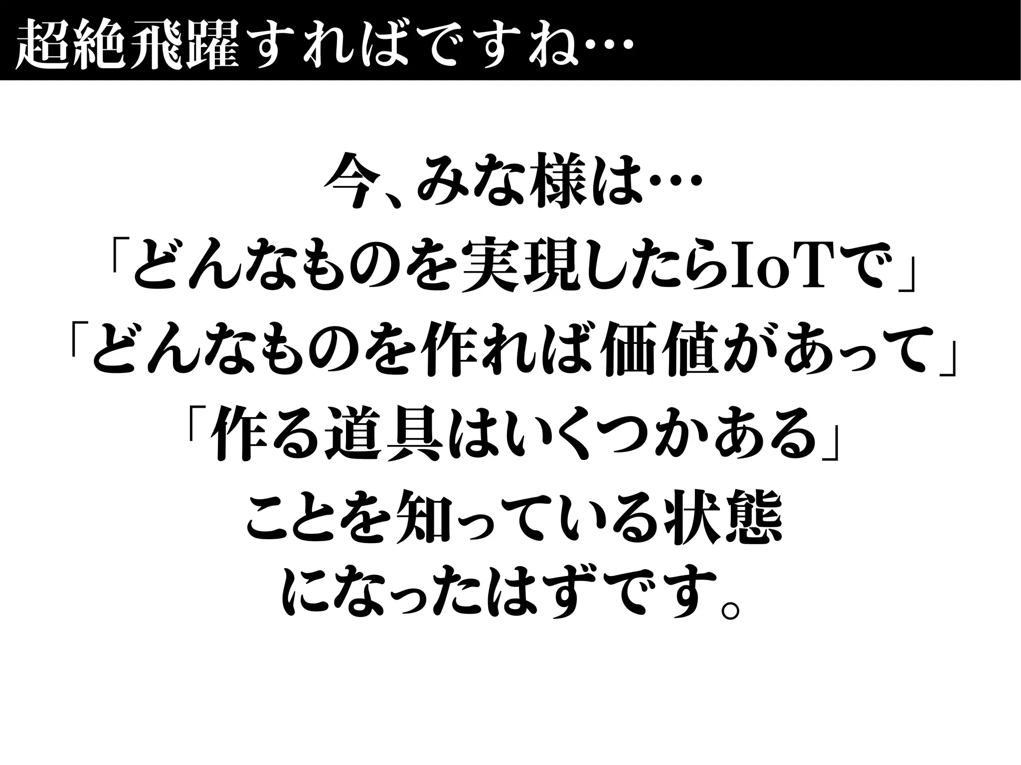 超絶飛躍すればですね…
今、みな様は…
「どんなものを実現したらIoTで」
「どんなものを作れば価値があって」
「作る道具はいくつかある」
ことを知っている状態
になったはずです。
 